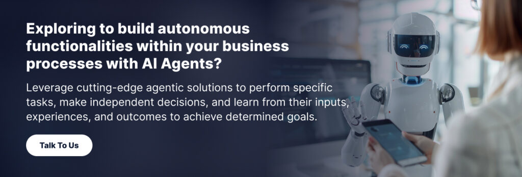 Exploring to build autonomous functionalities within your business processes with AI Agents? 

Leverage cutting-edge agentic solutions to perform specific tasks, make independent decisions, and learn from their inputs, experiences, and outcomes to achieve determined goals. 

 